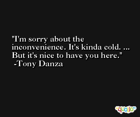 I'm sorry about the inconvenience. It's kinda cold. ... But it's nice to have you here. -Tony Danza