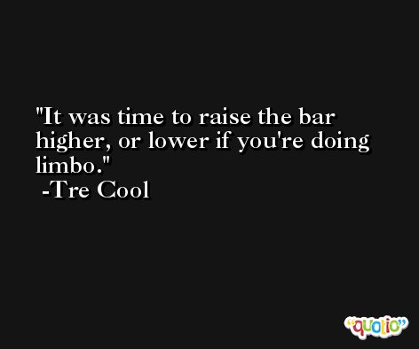 It was time to raise the bar higher, or lower if you're doing limbo. -Tre Cool
