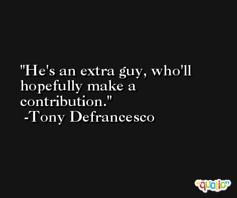He's an extra guy, who'll hopefully make a contribution. -Tony Defrancesco