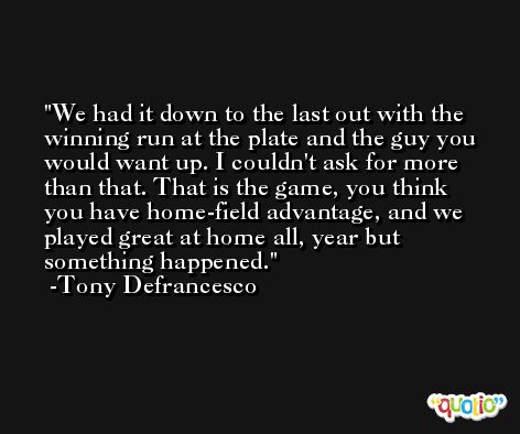 We had it down to the last out with the winning run at the plate and the guy you would want up. I couldn't ask for more than that. That is the game, you think you have home-field advantage, and we played great at home all, year but something happened. -Tony Defrancesco