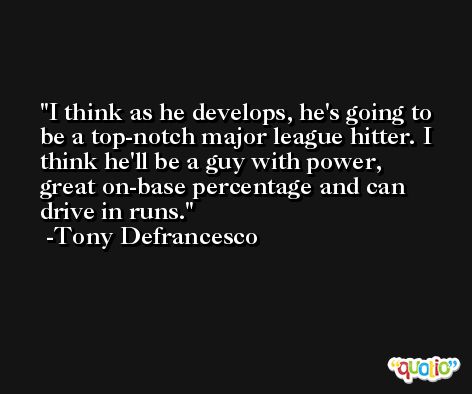 I think as he develops, he's going to be a top-notch major league hitter. I think he'll be a guy with power, great on-base percentage and can drive in runs. -Tony Defrancesco