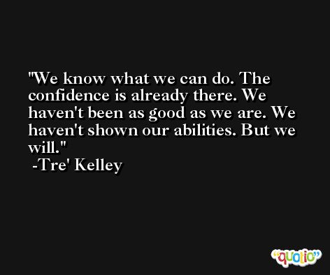We know what we can do. The confidence is already there. We haven't been as good as we are. We haven't shown our abilities. But we will. -Tre' Kelley