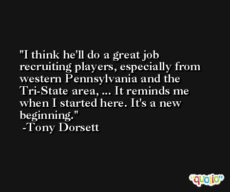 I think he'll do a great job recruiting players, especially from western Pennsylvania and the Tri-State area, ... It reminds me when I started here. It's a new beginning. -Tony Dorsett