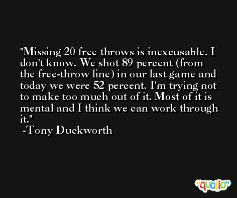 Missing 20 free throws is inexcusable. I don't know. We shot 89 percent (from the free-throw line) in our last game and today we were 52 percent. I'm trying not to make too much out of it. Most of it is mental and I think we can work through it. -Tony Duckworth