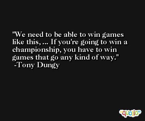 We need to be able to win games like this, ... If you're going to win a championship, you have to win games that go any kind of way. -Tony Dungy