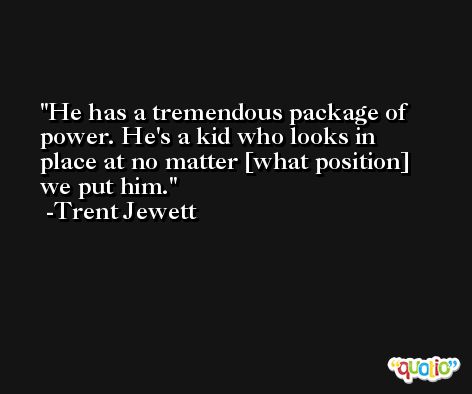 He has a tremendous package of power. He's a kid who looks in place at no matter [what position] we put him. -Trent Jewett