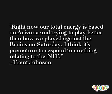 Right now our total energy is based on Arizona and trying to play better than how we played against the Bruins on Saturday. I think it's premature to respond to anything relating to the NIT. -Trent Johnson
