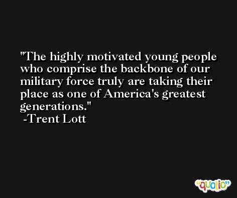 The highly motivated young people who comprise the backbone of our military force truly are taking their place as one of America's greatest generations. -Trent Lott