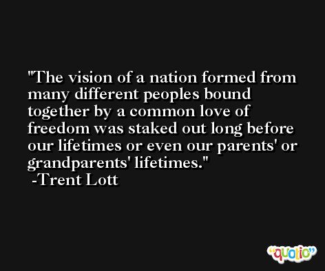 The vision of a nation formed from many different peoples bound together by a common love of freedom was staked out long before our lifetimes or even our parents' or grandparents' lifetimes. -Trent Lott