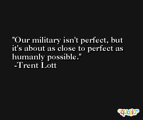 Our military isn't perfect, but it's about as close to perfect as humanly possible. -Trent Lott