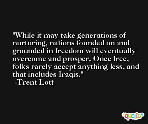 While it may take generations of nurturing, nations founded on and grounded in freedom will eventually overcome and prosper. Once free, folks rarely accept anything less, and that includes Iraqis. -Trent Lott