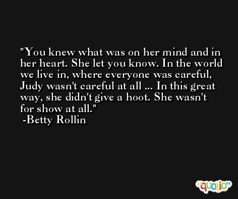 You knew what was on her mind and in her heart. She let you know. In the world we live in, where everyone was careful, Judy wasn't careful at all ... In this great way, she didn't give a hoot. She wasn't for show at all. -Betty Rollin