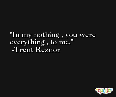 In my nothing , you were everything , to me. -Trent Reznor
