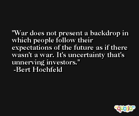 War does not present a backdrop in which people follow their expectations of the future as if there wasn't a war. It's uncertainty that's unnerving investors. -Bert Hochfeld