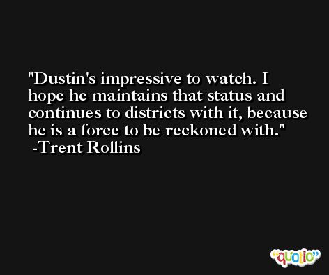Dustin's impressive to watch. I hope he maintains that status and continues to districts with it, because he is a force to be reckoned with. -Trent Rollins