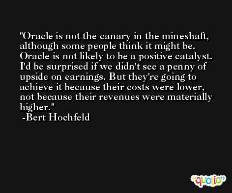 Oracle is not the canary in the mineshaft, although some people think it might be. Oracle is not likely to be a positive catalyst. I'd be surprised if we didn't see a penny of upside on earnings. But they're going to achieve it because their costs were lower, not because their revenues were materially higher. -Bert Hochfeld