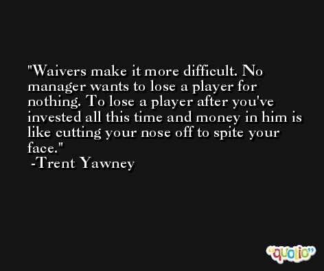 Waivers make it more difficult. No manager wants to lose a player for nothing. To lose a player after you've invested all this time and money in him is like cutting your nose off to spite your face. -Trent Yawney