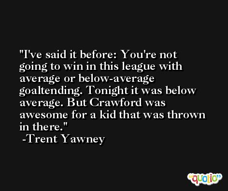 I've said it before: You're not going to win in this league with average or below-average goaltending. Tonight it was below average. But Crawford was awesome for a kid that was thrown in there. -Trent Yawney