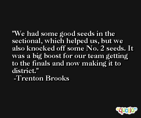 We had some good seeds in the sectional, which helped us, but we also knocked off some No. 2 seeds. It was a big boost for our team getting to the finals and now making it to district. -Trenton Brooks
