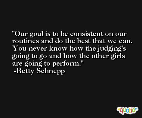 Our goal is to be consistent on our routines and do the best that we can. You never know how the judging's going to go and how the other girls are going to perform. -Betty Schnepp