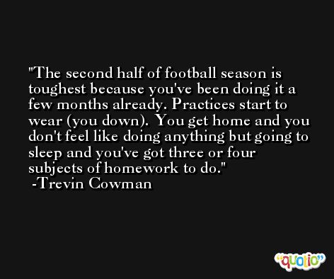 The second half of football season is toughest because you've been doing it a few months already. Practices start to wear (you down). You get home and you don't feel like doing anything but going to sleep and you've got three or four subjects of homework to do. -Trevin Cowman