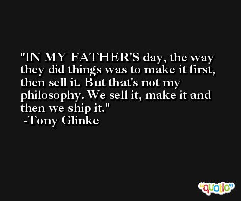 IN MY FATHER'S day, the way they did things was to make it first, then sell it. But that's not my philosophy. We sell it, make it and then we ship it. -Tony Glinke