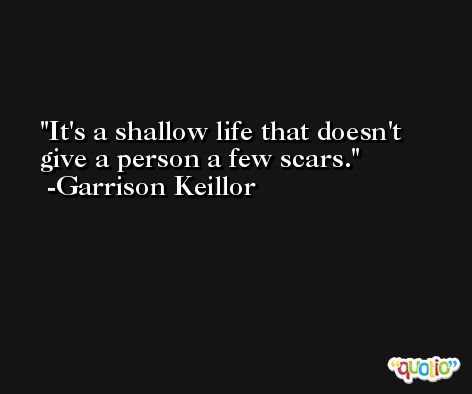 It's a shallow life that doesn't give a person a few scars. -Garrison Keillor