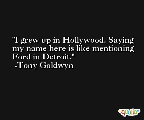 I grew up in Hollywood. Saying my name here is like mentioning Ford in Detroit. -Tony Goldwyn