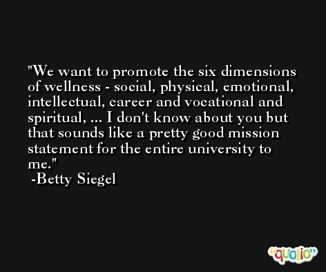We want to promote the six dimensions of wellness - social, physical, emotional, intellectual, career and vocational and spiritual, ... I don't know about you but that sounds like a pretty good mission statement for the entire university to me. -Betty Siegel