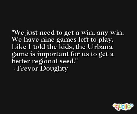 We just need to get a win, any win. We have nine games left to play. Like I told the kids, the Urbana game is important for us to get a better regional seed. -Trevor Doughty