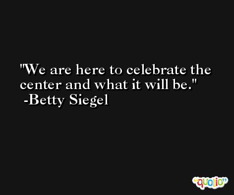 We are here to celebrate the center and what it will be. -Betty Siegel