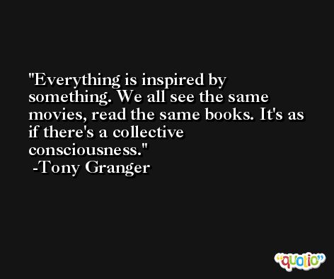 Everything is inspired by something. We all see the same movies, read the same books. It's as if there's a collective consciousness. -Tony Granger