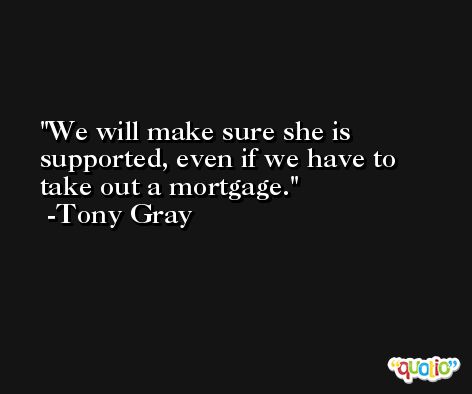 We will make sure she is supported, even if we have to take out a mortgage. -Tony Gray