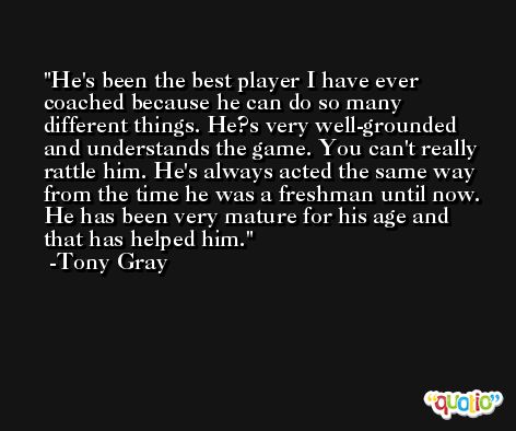 He's been the best player I have ever coached because he can do so many different things. He?s very well-grounded and understands the game. You can't really rattle him. He's always acted the same way from the time he was a freshman until now. He has been very mature for his age and that has helped him. -Tony Gray