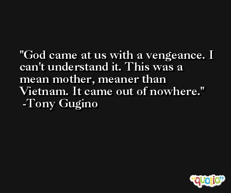 God came at us with a vengeance. I can't understand it. This was a mean mother, meaner than Vietnam. It came out of nowhere. -Tony Gugino