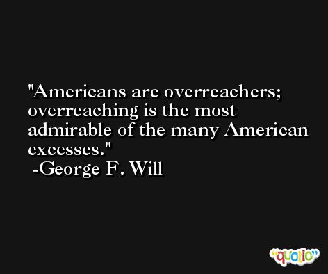 Americans are overreachers; overreaching is the most admirable of the many American excesses. -George F. Will