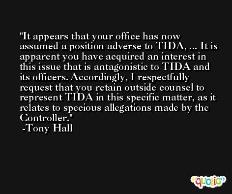 It appears that your office has now assumed a position adverse to TIDA, ... It is apparent you have acquired an interest in this issue that is antagonistic to TIDA and its officers. Accordingly, I respectfully request that you retain outside counsel to represent TIDA in this specific matter, as it relates to specious allegations made by the Controller. -Tony Hall