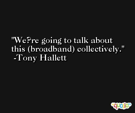 We?re going to talk about this (broadband) collectively. -Tony Hallett