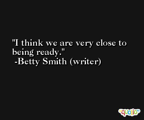 I think we are very close to being ready. -Betty Smith (writer)