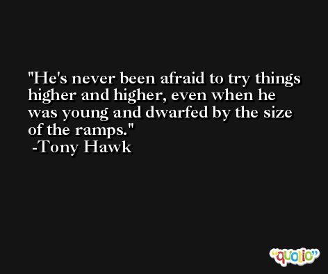 He's never been afraid to try things higher and higher, even when he was young and dwarfed by the size of the ramps. -Tony Hawk