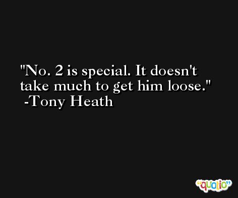 No. 2 is special. It doesn't take much to get him loose. -Tony Heath