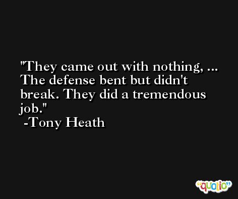 They came out with nothing, ... The defense bent but didn't break. They did a tremendous job. -Tony Heath