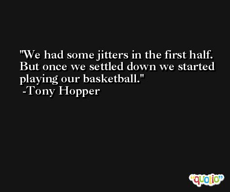 We had some jitters in the first half. But once we settled down we started playing our basketball. -Tony Hopper