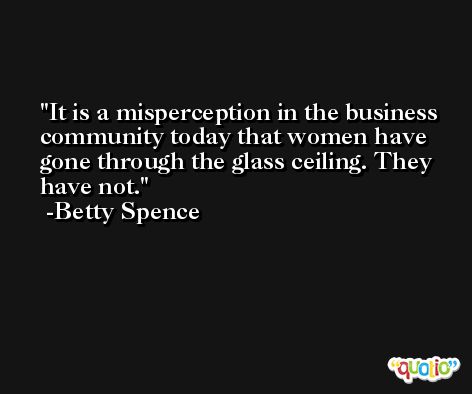 It is a misperception in the business community today that women have gone through the glass ceiling. They have not. -Betty Spence