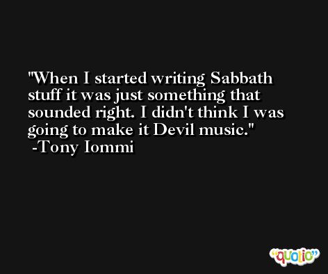 When I started writing Sabbath stuff it was just something that sounded right. I didn't think I was going to make it Devil music. -Tony Iommi