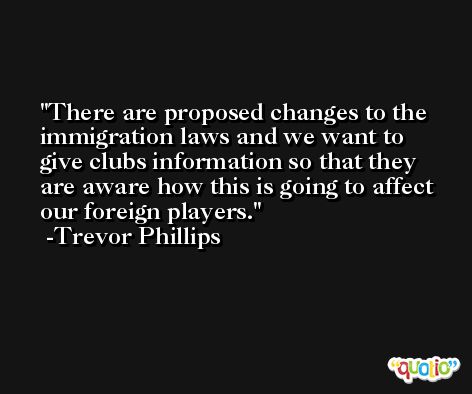 There are proposed changes to the immigration laws and we want to give clubs information so that they are aware how this is going to affect our foreign players. -Trevor Phillips