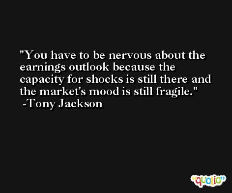 You have to be nervous about the earnings outlook because the capacity for shocks is still there and the market's mood is still fragile. -Tony Jackson