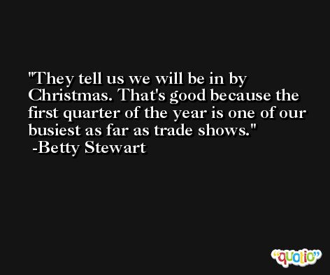 They tell us we will be in by Christmas. That's good because the first quarter of the year is one of our busiest as far as trade shows. -Betty Stewart