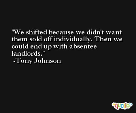 We shifted because we didn't want them sold off individually. Then we could end up with absentee landlords. -Tony Johnson