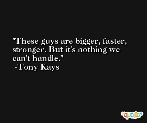 These guys are bigger, faster, stronger. But it's nothing we can't handle. -Tony Kays